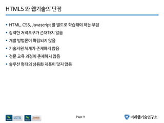 HTML5 와 웹기술의 단점
 HTML, CSS, Javascript 를 별도로 학습해야 하는 부담
 강력한 저작도구가 존재하지 않음
 개발 방법론이 확립되지 않음
 기술지원 체계가 존재하지 않음
 전문 교육 과정이 존재하지 않음
 솔루션 형태의 상용화 제품이 많지 않음
Page 9
 