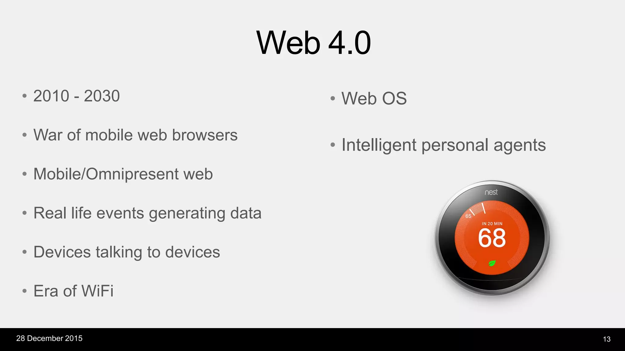 Web 4.0
28 December 2015 13
• 2010 - 2030
• War of mobile web browsers
• Mobile/Omnipresent web
• Real life events generating data
• Devices talking to devices
• Era of WiFi
• Web OS
• Intelligent personal agents
 