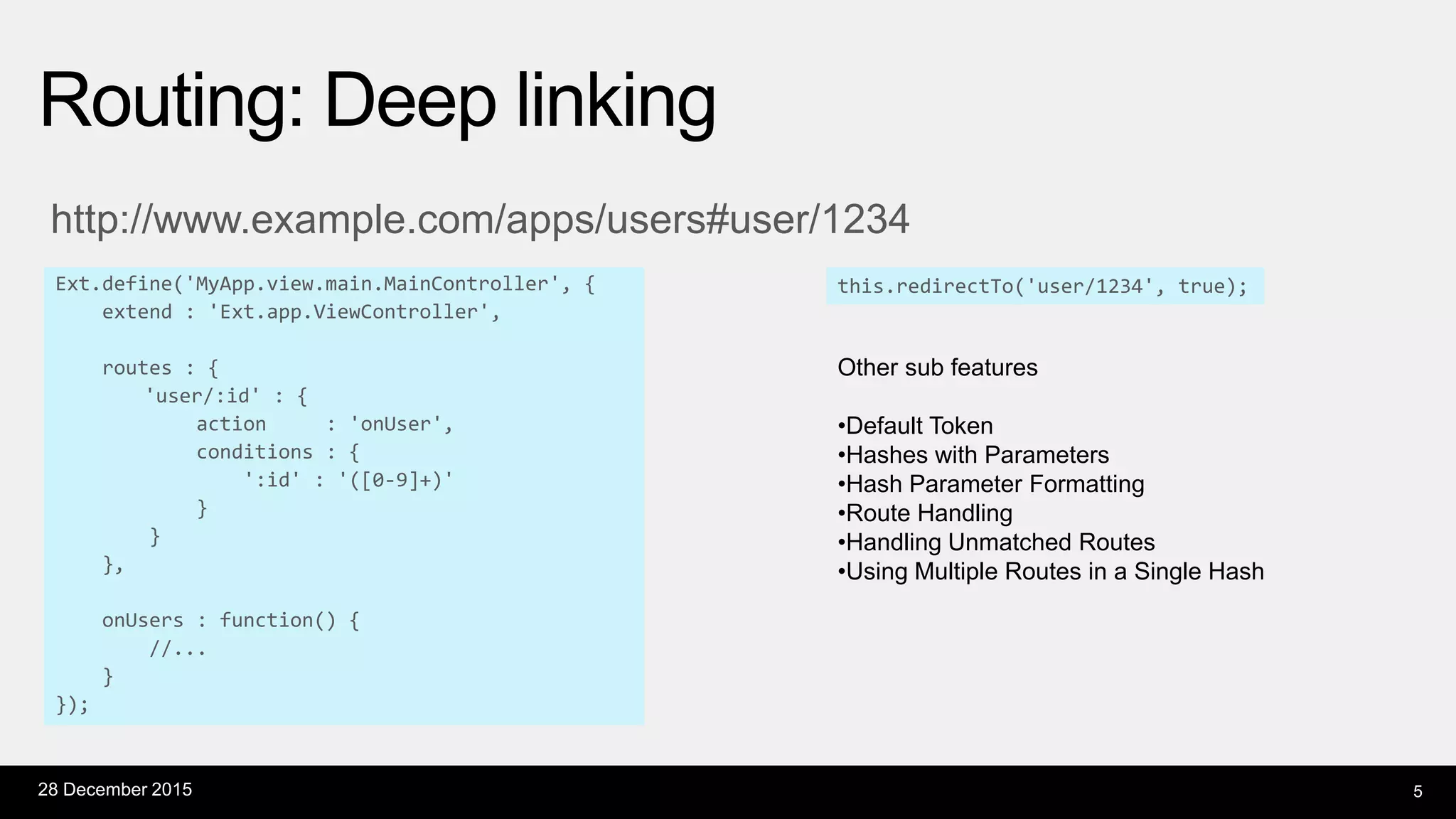 http://www.example.com/apps/users#user/1234
Ext.define('MyApp.view.main.MainController', {
extend : 'Ext.app.ViewController',
routes : {
'user/:id' : {
action : 'onUser',
conditions : {
':id' : '([0-9]+)'
}
}
},
onUsers : function() {
//...
}
});
Routing: Deep linking
28 December 2015 5
this.redirectTo('user/1234', true);
Other sub features
•Default Token
•Hashes with Parameters
•Hash Parameter Formatting
•Route Handling
•Handling Unmatched Routes
•Using Multiple Routes in a Single Hash
 
