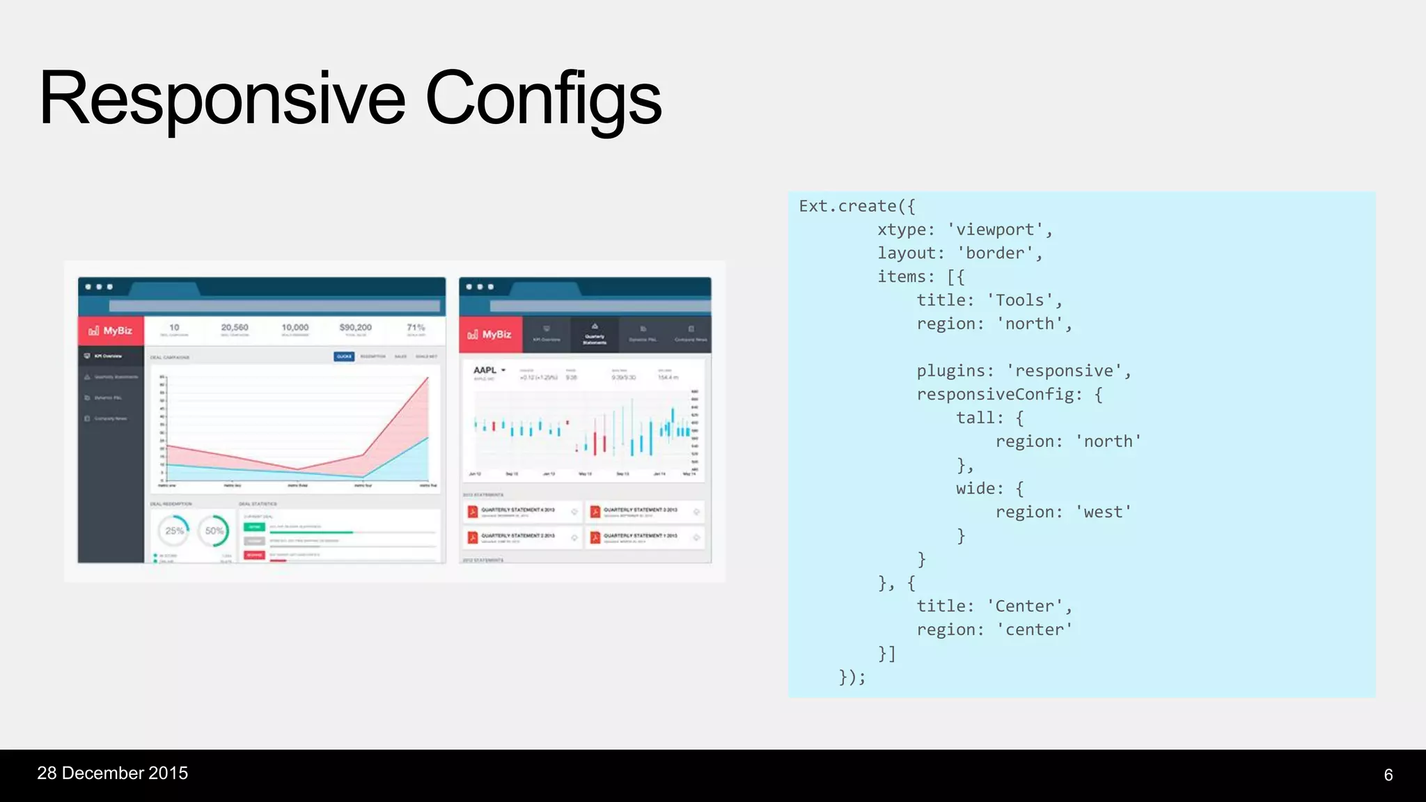 Responsive Configs
28 December 2015 6
Ext.create({
xtype: 'viewport',
layout: 'border',
items: [{
title: 'Tools',
region: 'north',
plugins: 'responsive',
responsiveConfig: {
tall: {
region: 'north'
},
wide: {
region: 'west'
}
}
}, {
title: 'Center',
region: 'center'
}]
});
 