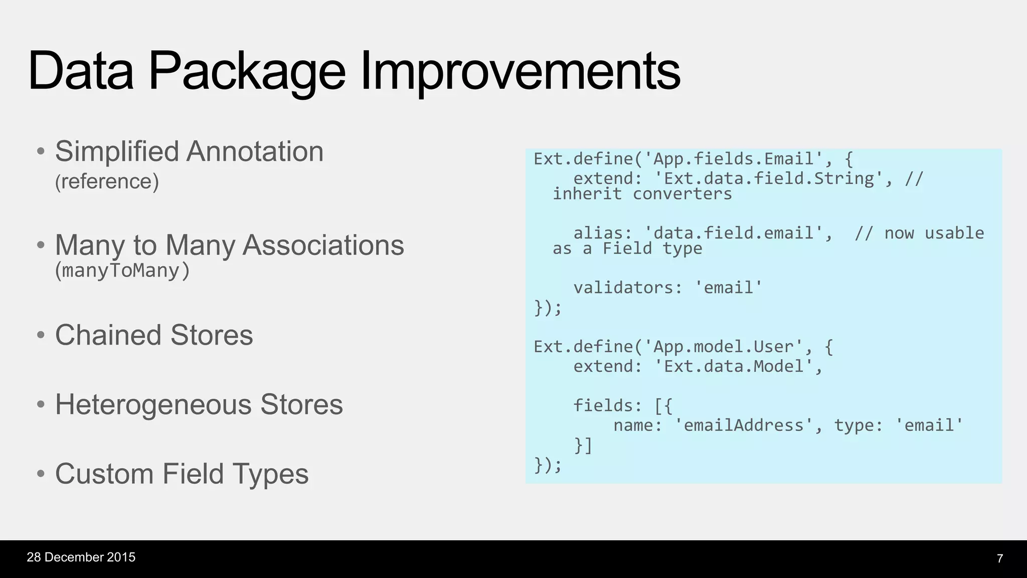 • Simplified Annotation
(reference)
• Many to Many Associations
(manyToMany)
• Chained Stores
• Heterogeneous Stores
• Custom Field Types
Ext.define('App.fields.Email', {
extend: 'Ext.data.field.String', //
inherit converters
alias: 'data.field.email', // now usable
as a Field type
validators: 'email'
});
Ext.define('App.model.User', {
extend: 'Ext.data.Model',
fields: [{
name: 'emailAddress', type: 'email'
}]
});
Data Package Improvements
28 December 2015 7
 