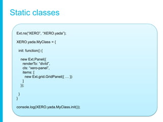 Static classesExt.ns(“XERO”, “XERO.yada”);XERO.yada.MyClass = {init: function() {    new Ext.Panel({renderTo: “divId”,cls: “xero-panel”,     items: [        new Ext.grid.GridPanel({ … })     ]    });  }} console.log(XERO.yada.MyClass.init());