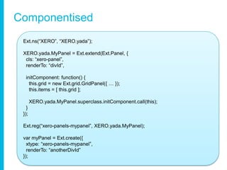 ComponentisedExt.ns(“XERO”, “XERO.yada”);XERO.yada.MyPanel = Ext.extend(Ext.Panel, {cls: “xero-panel”,renderTo: “divId”,initComponent: function() {this.grid = new Ext.grid.GridPanel({ … });this.items = [ this.grid ];XERO.yada.MyPanel.superclass.initComponent.call(this); }});Ext.reg(“xero-panels-mypanel”, XERO.yada.MyPanel);varmyPanel = Ext.create({ xtype: “xero-panels-mypanel”, renderTo: “anotherDivId” });