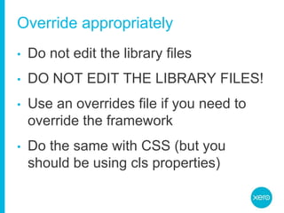 Override appropriatelyDo not edit the library filesDO NOT EDIT THE LIBRARY FILES!Use an overrides file if you need to override the frameworkDo the same with CSS (but you should be using cls properties)