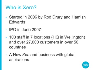 Who is Xero?Started in 2006 by Rod Drury and Hamish EdwardsIPO in June 2007100 staff in 7 locations (HQ in Wellington) and over 27,000 customers in over 50 countriesA New Zealand business with global aspirations
