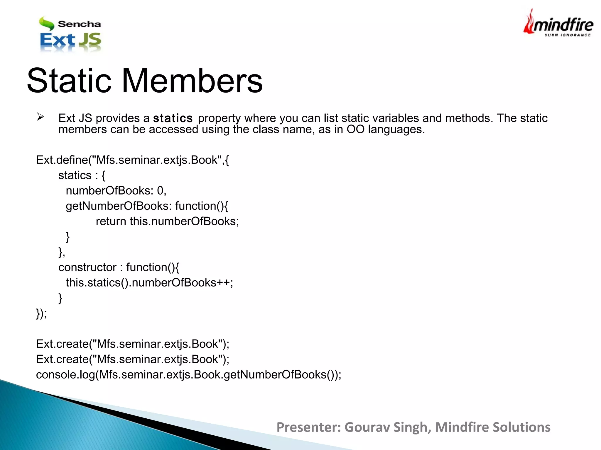  Ext JS provides a statics property where you can list static variables and methods. The static
members can be accessed using the class name, as in OO languages.
Ext.define("Mfs.seminar.extjs.Book",{
statics : {
numberOfBooks: 0,
getNumberOfBooks: function(){
return this.numberOfBooks;
}
},
constructor : function(){
this.statics().numberOfBooks++;
}
});
Ext.create("Mfs.seminar.extjs.Book");
Ext.create("Mfs.seminar.extjs.Book");
console.log(Mfs.seminar.extjs.Book.getNumberOfBooks());
Static Members
Presenter: Gourav Singh, Mindfire Solutions
 
