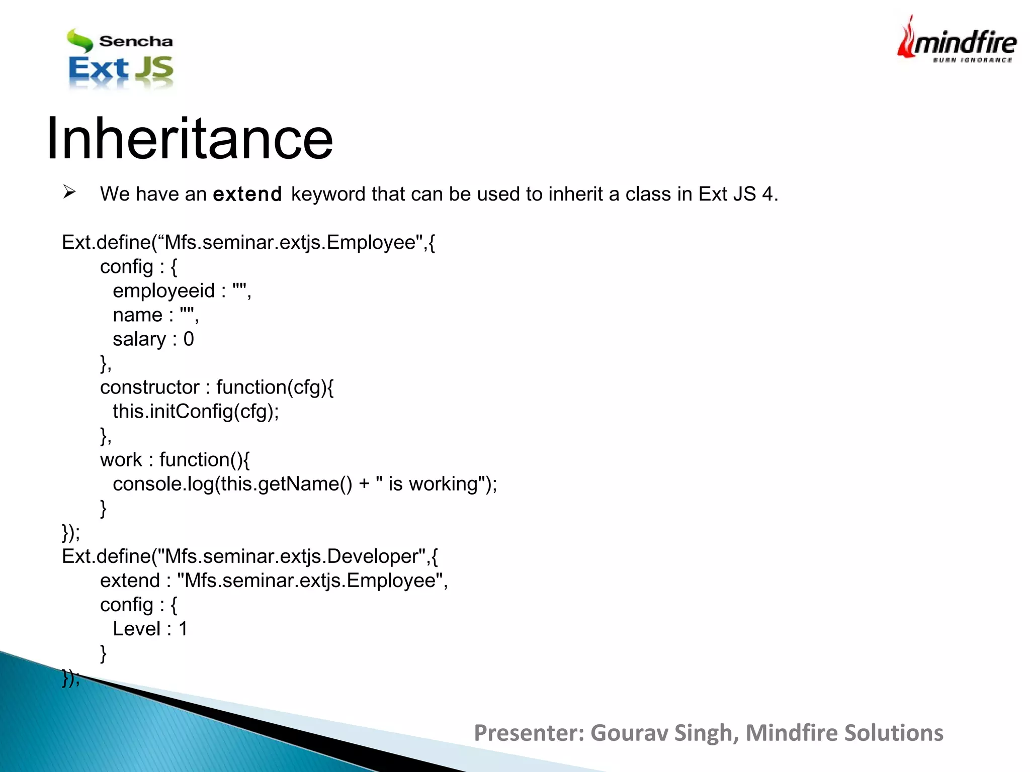  We have an extend keyword that can be used to inherit a class in Ext JS 4.
Ext.define(“Mfs.seminar.extjs.Employee",{
config : {
employeeid : "",
name : "",
salary : 0
},
constructor : function(cfg){
this.initConfig(cfg);
},
work : function(){
console.log(this.getName() + " is working");
}
});
Ext.define("Mfs.seminar.extjs.Developer",{
extend : "Mfs.seminar.extjs.Employee",
config : {
Level : 1
}
});
Inheritance
Presenter: Gourav Singh, Mindfire Solutions
 