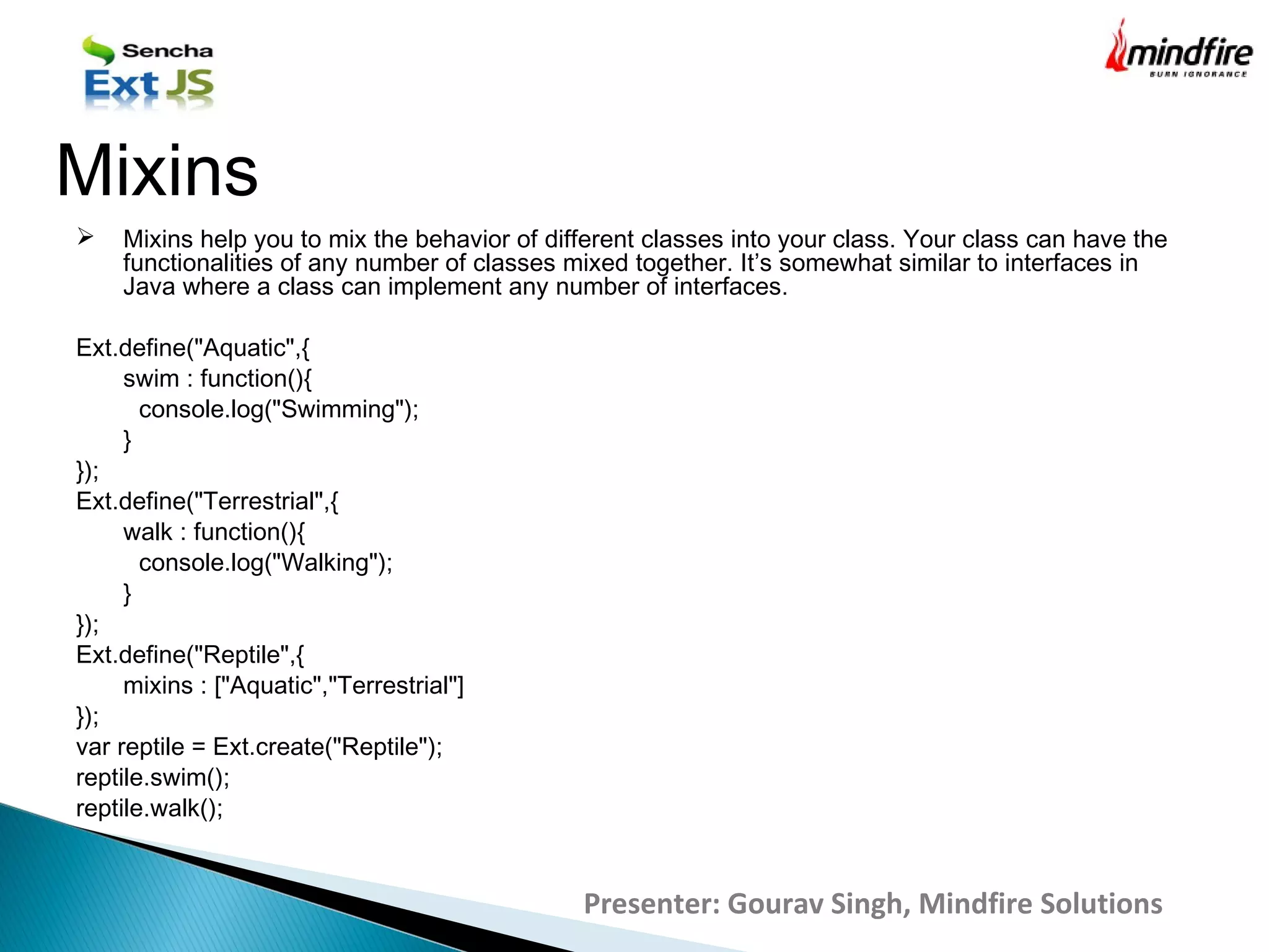  Mixins help you to mix the behavior of different classes into your class. Your class can have the
functionalities of any number of classes mixed together. It’s somewhat similar to interfaces in
Java where a class can implement any number of interfaces.
Ext.define("Aquatic",{
swim : function(){
console.log("Swimming");
}
});
Ext.define("Terrestrial",{
walk : function(){
console.log("Walking");
}
});
Ext.define("Reptile",{
mixins : ["Aquatic","Terrestrial"]
});
var reptile = Ext.create("Reptile");
reptile.swim();
reptile.walk();
Mixins
Presenter: Gourav Singh, Mindfire Solutions
 
