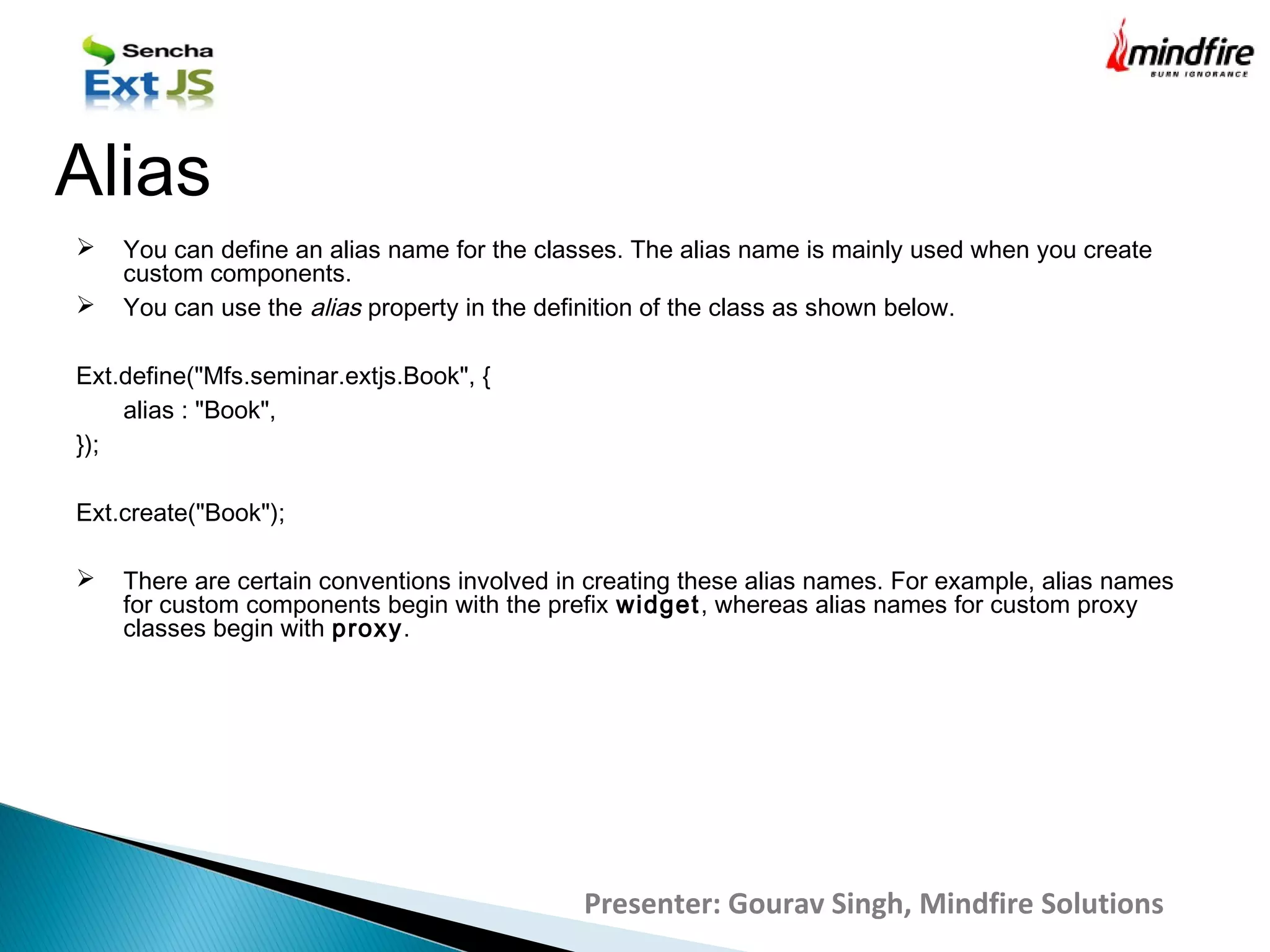  You can define an alias name for the classes. The alias name is mainly used when you create
custom components.
 You can use the alias property in the definition of the class as shown below.
Ext.define("Mfs.seminar.extjs.Book", {
alias : "Book",
});
Ext.create("Book");
 There are certain conventions involved in creating these alias names. For example, alias names
for custom components begin with the prefix widget, whereas alias names for custom proxy
classes begin with proxy.
Alias
Presenter: Gourav Singh, Mindfire Solutions
 