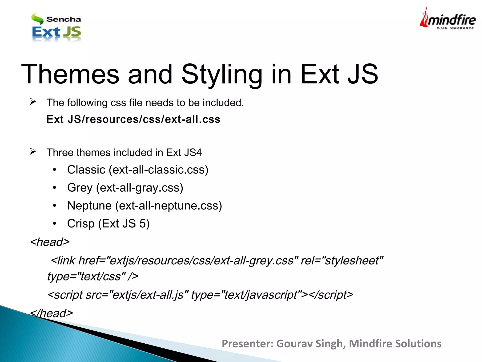 Presenter: Gourav Singh, Mindfire Solutions
Themes and Styling in Ext JS
 The following css file needs to be included.
Ext JS/resources/css/ext-all.css
 Three themes included in Ext JS4
• Classic (ext-all-classic.css)
• Grey (ext-all-gray.css)
• Neptune (ext-all-neptune.css)
• Crisp (Ext JS 5)
<head>
<link href="extjs/resources/css/ext-all-grey.css" rel="stylesheet"
type="text/css" />
<script src="extjs/ext-all.js" type="text/javascript"></script>
</head>
 