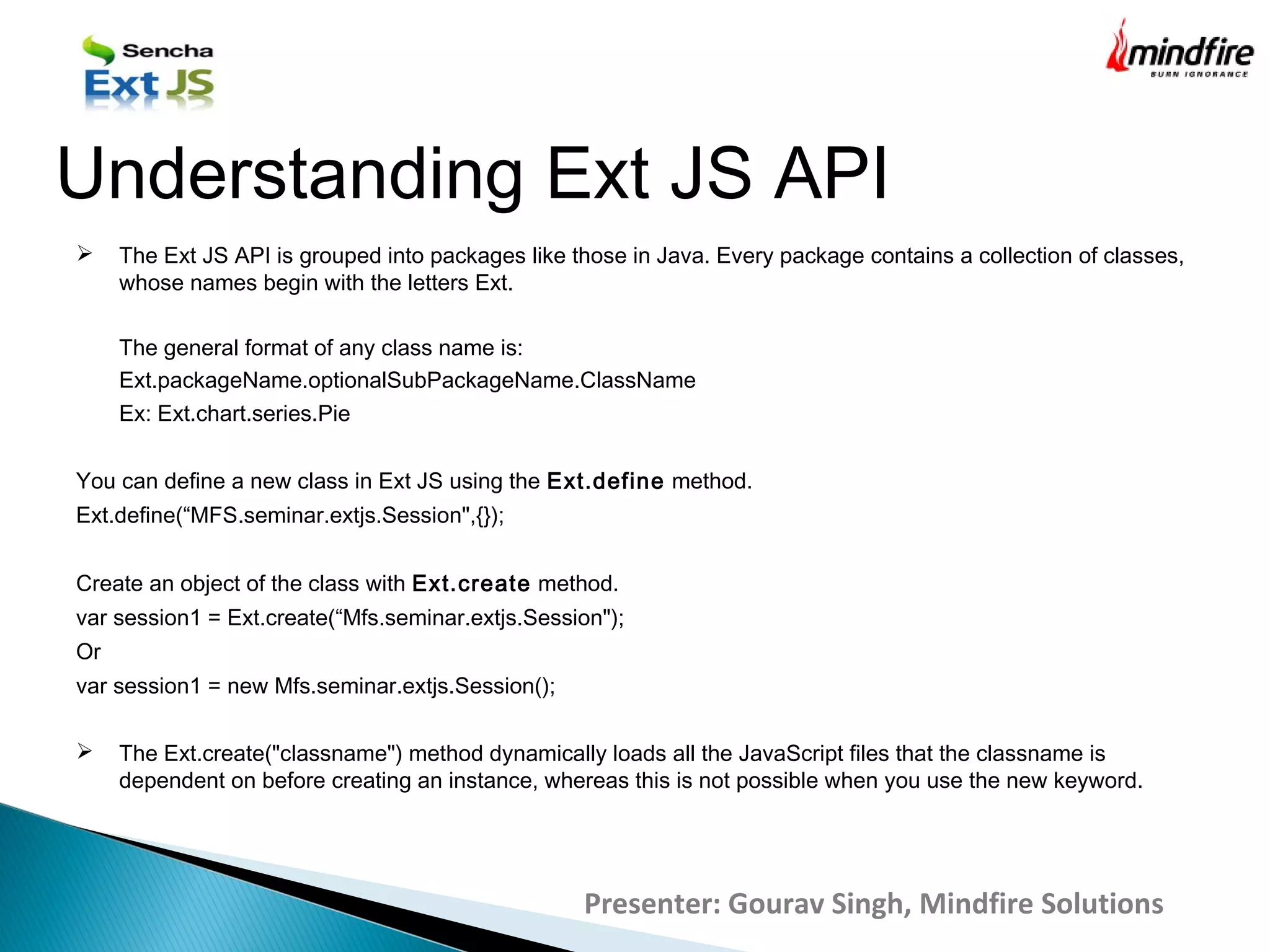  The Ext JS API is grouped into packages like those in Java. Every package contains a collection of classes,
whose names begin with the letters Ext.
The general format of any class name is:
Ext.packageName.optionalSubPackageName.ClassName
Ex: Ext.chart.series.Pie
You can define a new class in Ext JS using the Ext.define method.
Ext.define(“MFS.seminar.extjs.Session",{});
Create an object of the class with Ext.create method.
var session1 = Ext.create(“Mfs.seminar.extjs.Session");
Or
var session1 = new Mfs.seminar.extjs.Session();
 The Ext.create("classname") method dynamically loads all the JavaScript files that the classname is
dependent on before creating an instance, whereas this is not possible when you use the new keyword.
Understanding Ext JS API
Presenter: Gourav Singh, Mindfire Solutions
 