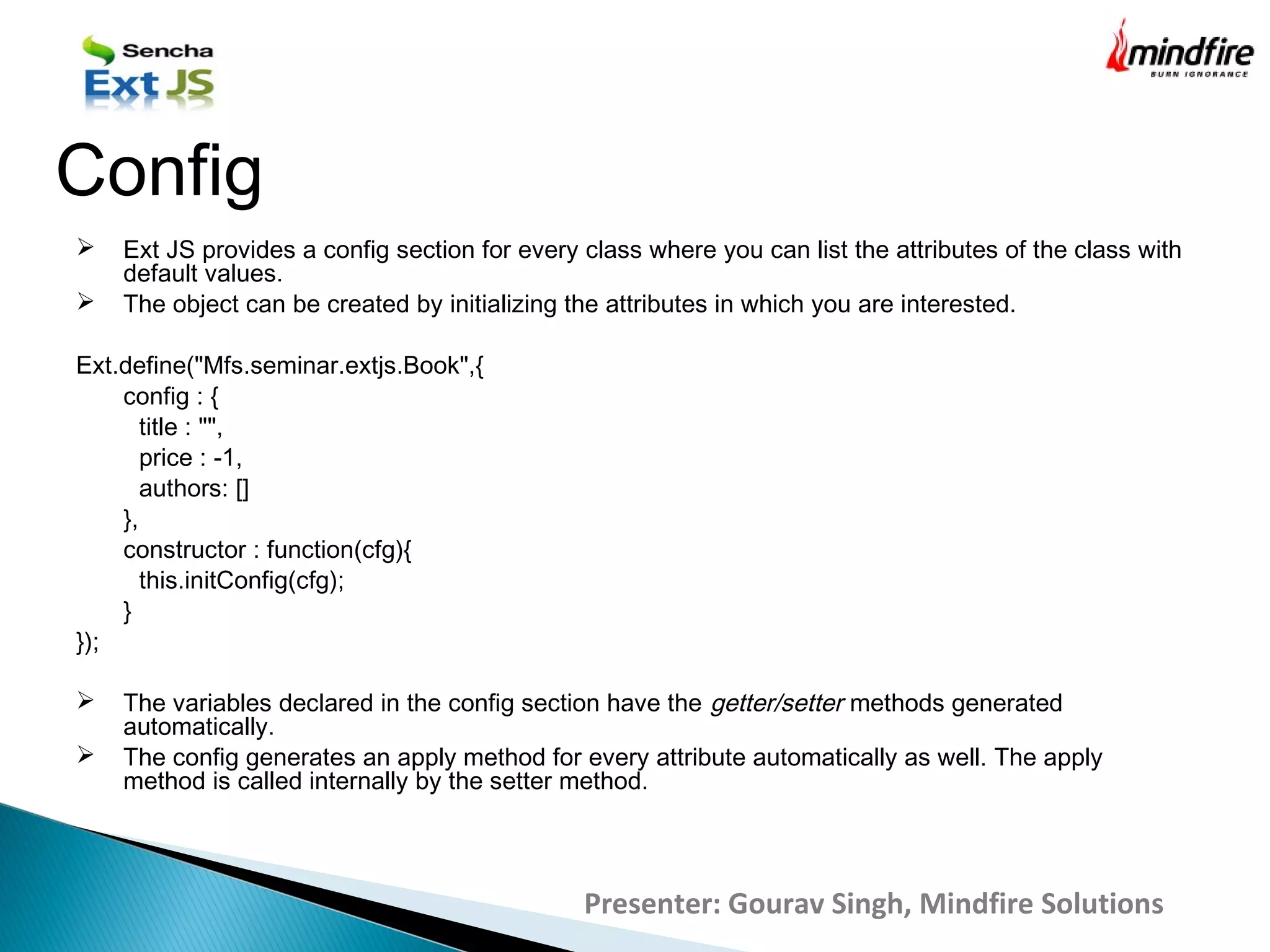  Ext JS provides a config section for every class where you can list the attributes of the class with
default values.
 The object can be created by initializing the attributes in which you are interested.
Ext.define("Mfs.seminar.extjs.Book",{
config : {
title : "",
price : -1,
authors: []
},
constructor : function(cfg){
this.initConfig(cfg);
}
});
 The variables declared in the config section have the getter/setter methods generated
automatically.
 The config generates an apply method for every attribute automatically as well. The apply
method is called internally by the setter method.
Config
Presenter: Gourav Singh, Mindfire Solutions
 