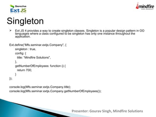  Ext JS 4 provides a way to create singleton classes. Singleton is a popular design pattern in OO
languages where a class configured to be singleton has only one instance throughout the
application.
Ext.define(“Mfs.seminar.extjs.Company", {
singleton : true,
config: {
title: “Mindfire Solutions",
},
getNumberOfEmployees: function () {
return 700;
}
});
console.log(Mfs.seminar.extjs.Company.title);
console.log(Mfs.seminar.extjs.Company.getNumberOfEmployees());
Singleton
Presenter: Gourav Singh, Mindfire Solutions
 