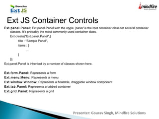 Presenter: Gourav Singh, Mindfire Solutions
Ext JS Container Controls
Ext.panel.Panel: Ext.panel.Panel with the xtype ‘panel' is the root container class for several container
classes. It’s probably the most commonly used container class.
Ext.create("Ext.panel.Panel",{
title : "Sample Panel",
items : [
...
]
});
Ext.panel.Panel is inherited by a number of classes shown here.
Ext.form.Panel: Represents a form
Ext.menu.Menu: Represents a menu
Ext.window.Window: Represents a floatable, draggable window component
Ext.tab.Panel: Represents a tabbed container
Ext.grid.Panel: Represents a grid
 