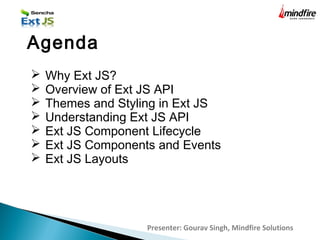 Presenter: Gourav Singh, Mindfire Solutions
Agenda
 Why Ext JS?
 Overview of Ext JS API
 Themes and Styling in Ext JS
 Understanding Ext JS API
 Ext JS Component Lifecycle
 Ext JS Components and Events
 Ext JS Layouts
 