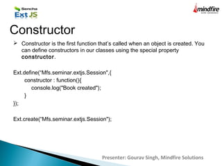  Constructor is the first function that’s called when an object is created. You
can define constructors in our classes using the special property
constructor.
Ext.define(“Mfs.seminar.extjs.Session",{
constructor : function(){
console.log("Book created");
}
});
Ext.create(“Mfs.seminar.extjs.Session");
Constructor
Presenter: Gourav Singh, Mindfire Solutions
 