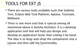 13 July 2017 YATIN GUPTA 10
TOOLS FOR EXT JS
• There are various tools available such that Sublime
Text, Eclipse Web Tool Platform, Aptana, Textmate,
Netbeans.
• There is one more tool that is special among all
mentioned above is Sencha Architect. It is a desktop
application tool that will help you design and
develop an application faster than coding it by hand.
The idea is to drag-and-drop the components into a
canvas and then add the functionality.
 