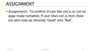 13 July 2017 YATIN GUPTA 11
ASSIGNMENT
• Assignment1. To confirm if user like ext js or not on
page ready complete. If user likes ext js then show
ext alert pop up showing “Good” else “Bad”.
 