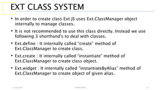 13 July 2017 YATIN GUPTA 13
EXT CLASS SYSTEM
• In order to create class Ext JS uses Ext.ClassManager object
internally to manage classes.
• It is not recommended to use this class directly. Instead we use
following 3 shorthand's to deal with classes.
• Ext.define : It internally called “create” method of
Ext.ClassManager to create class.
• Ext.create : It internally called “instantiate” method of
Ext.ClassManager to create class object.
• Ext.widget : It internally called “instantiateByAlias” method of
Ext.ClassManager to create object of given alias.
 