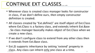 13 July 2017 YATIN GUPTA 14
CONTINUE EXT CLASSES….
• Whenever class is created class manager looks for constructor
in class, if we don’t define ours, then empty constructor
definition is created.
• All classes created by “Ext.define()” are itself object of Ext.Class
where Ext.Class is a factory class, and extends/inherit Ext.Base
. So class manager basically makes object of Ext.Class when we
create a new class.
• If we don’t configure class to extend from any other class then
it extends from Ext.Base class.
• Ext JS supports inheritance by setting ‘extend’ property in
class. Any class can inherit only one class at a time.
 