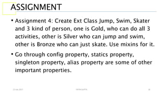 13 July 2017 YATIN GUPTA 18
ASSIGNMENT
• Assignment 4: Create Ext Class Jump, Swim, Skater
and 3 kind of person, one is Gold, who can do all 3
activities, other is Silver who can jump and swim,
other is Bronze who can just skate. Use mixins for it.
• Go through config property, statics property,
singleton property, alias property are some of other
important properties.
 