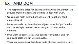 13 July 2017 YATIN GUPTA 21
EXT AND DOM
• The responsible class for dealing with DOM is Ext.Element . It
provide many methods and utilities to deal with DOM.
• We can use “get” method of Ext.Element to get any html
element by Id.
• Many methods can be called on object return by “get” method
such as setStyle method use to assign css rules to that
element.
• If we want to add css class we can do it by addCls and for
removing class we can use removeCls.
• There are animations that these node elements(object return
 