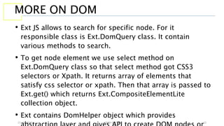 13 July 2017 YATIN GUPTA 22
MORE ON DOM
• Ext JS allows to search for specific node. For it
responsible class is Ext.DomQuery class. It contain
various methods to search.
• To get node element we use select method on
Ext.DomQuery class so that select method got CSS3
selectors or Xpath. It returns array of elements that
satisfy css selector or xpath. Then that array is passed to
Ext.get() which returns Ext.CompositeElementLite
collection object.
• Ext contains DomHelper object which provides
 