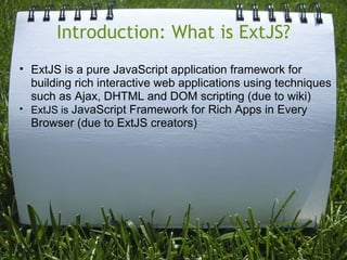 Introduction: What is ExtJS?
• ExtJS is a pure JavaScript application framework for
  building rich interactive web applications using techniques
  such as Ajax, DHTML and DOM scripting (due to wiki)
• ExtJS is JavaScript Framework for Rich Apps in Every
  Browser (due to ExtJS creators)
 