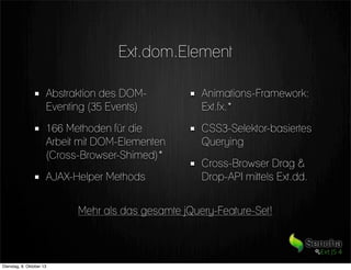 Ext.dom.Element
Abstraktion des DOM-
Eventing (35 Events)
166 Methoden für die
Arbeit mit DOM-Elementen
(Cross-Browser-Shimed)*
AJAX-Helper Methods
Animations-Framework:
Ext.fx.*
CSS3-Selektor-basiertes
Querying
Cross-Browser Drag &
Drop-API mittels Ext.dd.
Mehr als das gesamte jQuery-Feature-Set!
Dienstag, 8. Oktober 13
 