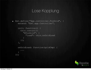 Lose Kopplung
Ext.define("App.controller.FooGrid", {
extend: "Ext.app.Controller",
init: function() {
this.control({
"#fooGrid": {
"load": this.onGridLoad
}
});
},
onGridLoad: function(gridCmp) {
...
}
});
Dienstag, 8. Oktober 13
 