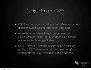 Große Mengen CSS?
CSS3 wird aus der modularen SASS-Metasprache
generiert (Open Soure; http://sass-lang.org)
Ältere Browser (Internet Explorer) beherrschen
CSS3-Features nicht. Ext JS rendert CSS3-Effekte
automatisch als Image-Sprites.
Neue Themes (Custom CI) kann ohne Änderung
großer CSS-Codemengen durch „Vererbung“ und
Änderung von SCSS-Variablen erreicht werden.
Dienstag, 8. Oktober 13
 