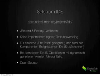 Selenium IDE
docs.seleniumhq.org/projects/ide/
„Record & Replay“-Verfahren
Keine Implementierung von Tests notwending
Für einfache „Fire Tests“ geeignet (kann nicht alle
Komponenten-Ereignisse von Ext JS aufzeichnen)
Bei komplexen Ext JS-Oberflächen mit dynamisch
generierten Anteilen fehleranfällig.
Open Source
Dienstag, 8. Oktober 13
 