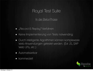 Royal Test Suite
In der Beta-Phase
„Record & Replay“-Verfahren
Keine Implementierung von Tests notwending
Durch intelligente Algorithmen können komplexeste
Web-Anwendungen getestet werden. (Ext JS, SAP
Web UI‘s, etc.)
Automatisierbar
kommerziell
Dienstag, 8. Oktober 13
 