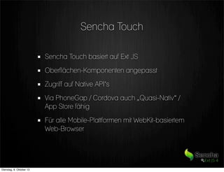 Sencha Touch
Sencha Touch basiert auf Ext JS
Oberflächen-Komponenten angepasst
Zugriff auf Native API‘s
Via PhoneGap / Cordova auch „Quasi-Nativ“ /
App Store fähig
Für alle Mobile-Plattformen mit WebKit-basiertem
Web-Browser
Dienstag, 8. Oktober 13
 