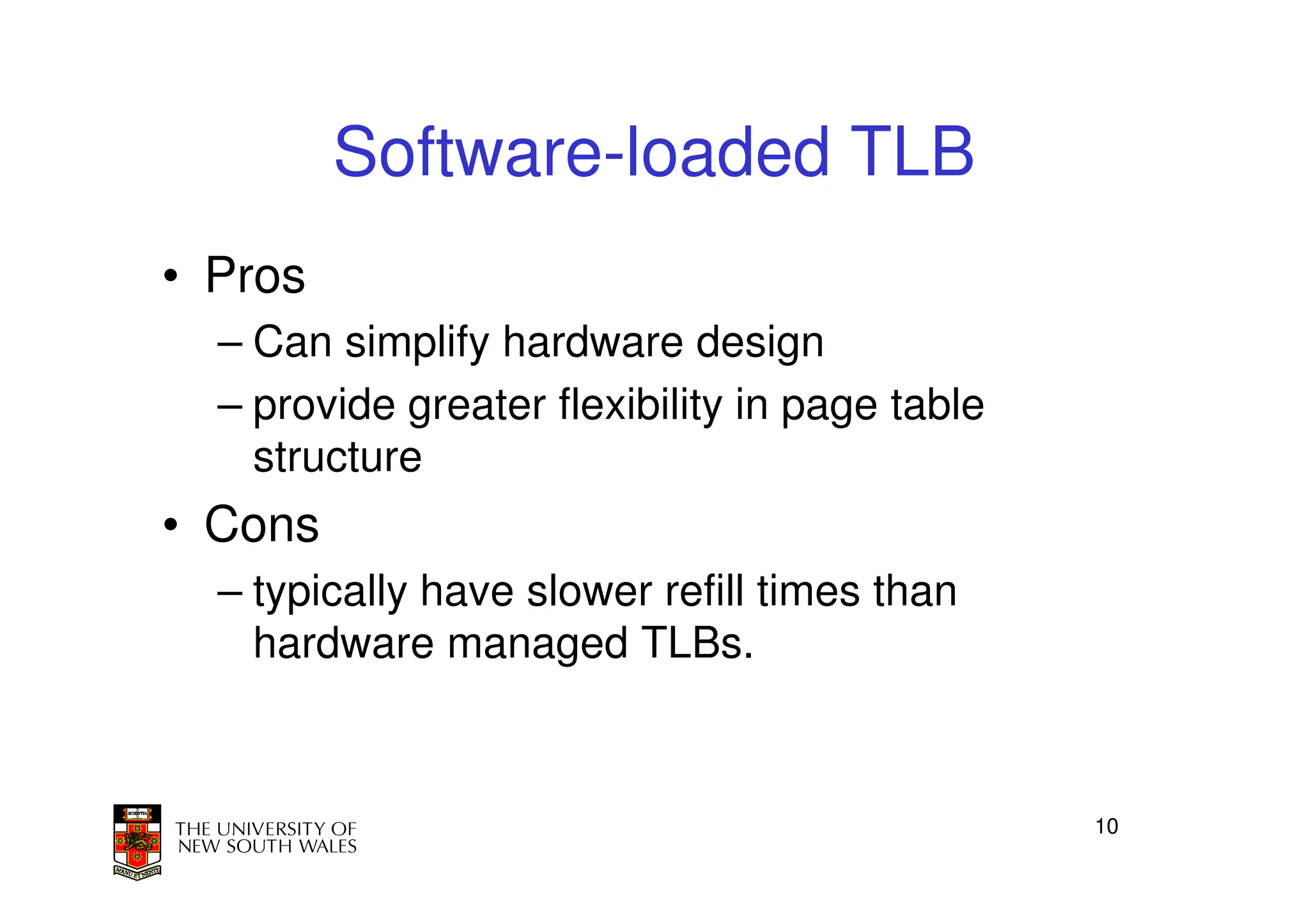 Software-loaded TLB
• Pros
  – Can simplify hardware design
  – provide greater flexibility in page table
    structure
• Cons
  – typically have slower refill times than
    hardware managed TLBs.



                                                10
 