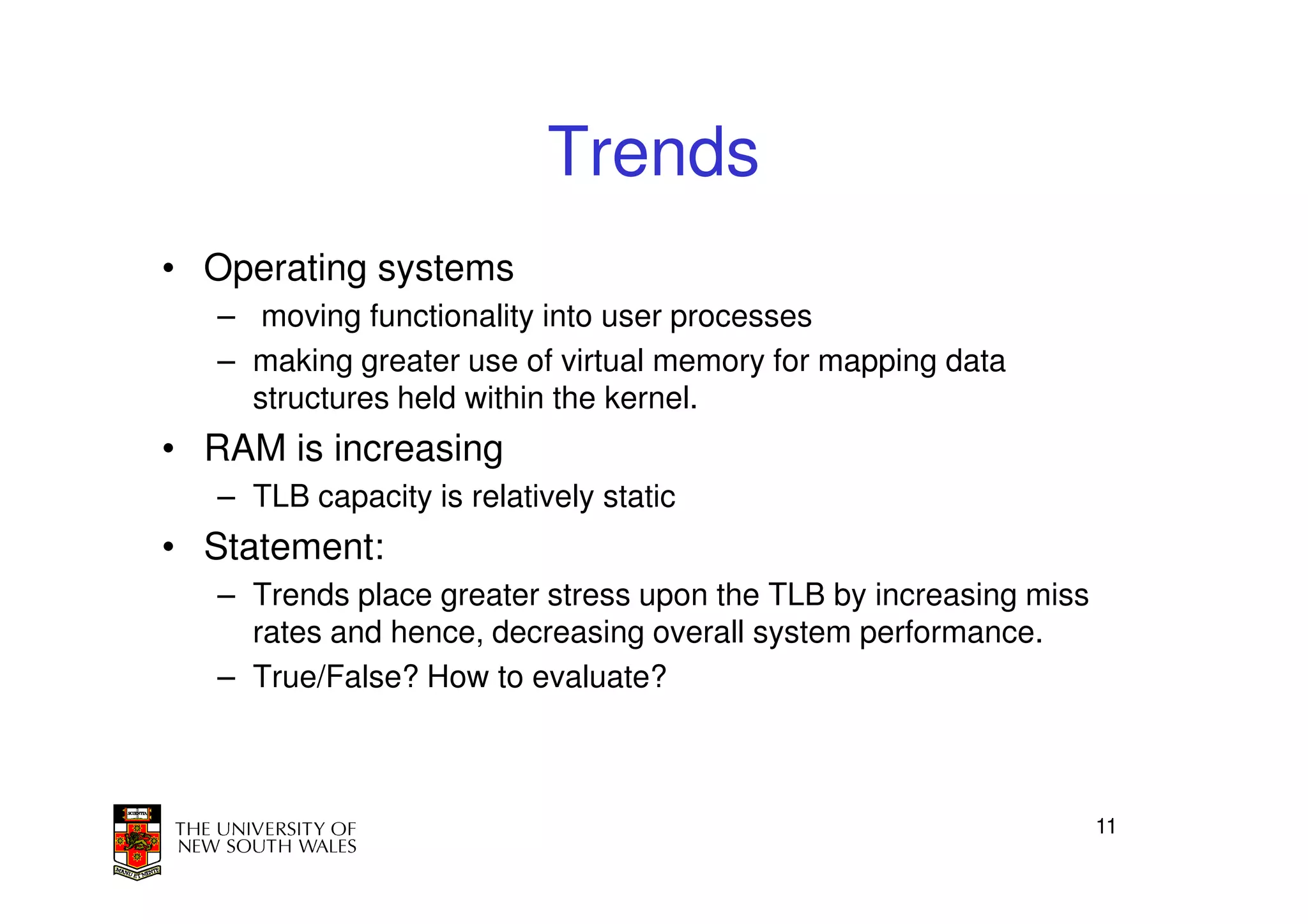 Trends
• Operating systems
   – moving functionality into user processes
   – making greater use of virtual memory for mapping data
     structures held within the kernel.
• RAM is increasing
   – TLB capacity is relatively static
• Statement:
   – Trends place greater stress upon the TLB by increasing miss
     rates and hence, decreasing overall system performance.
   – True/False? How to evaluate?



                                                                   11
 