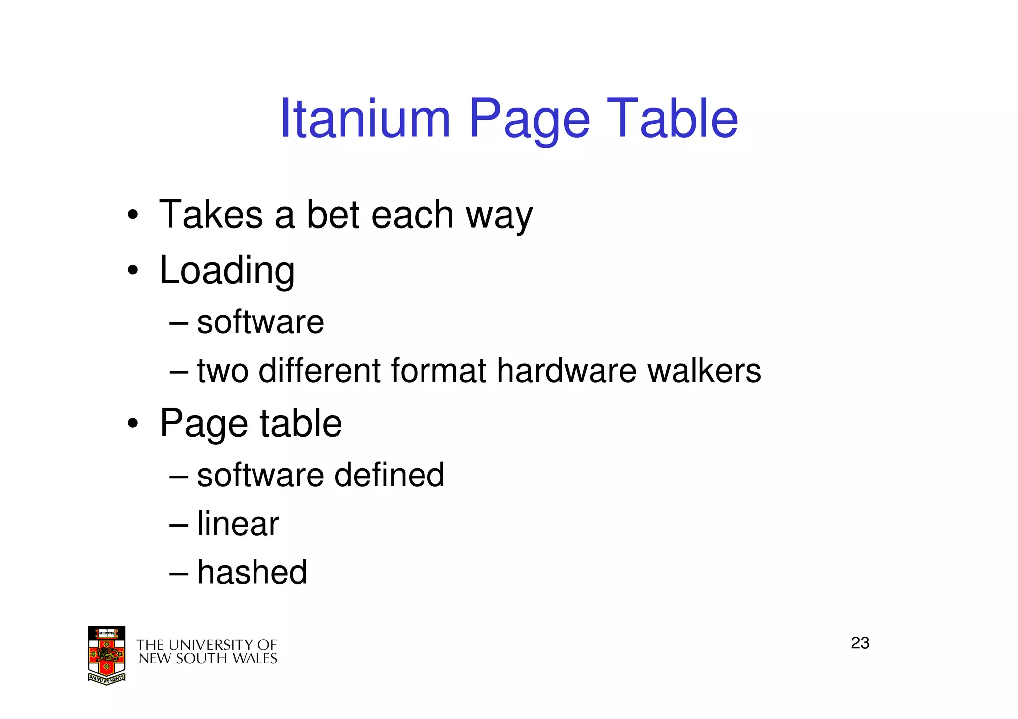 Itanium Page Table
• Takes a bet each way
• Loading
  – software
  – two different format hardware walkers
• Page table
  – software defined
  – linear
  – hashed
                                            23
 