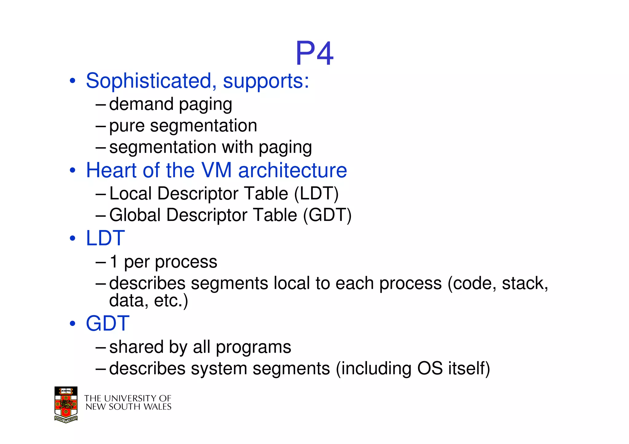 P4
• Sophisticated, supports:
  – demand paging
  – pure segmentation
  – segmentation with paging
• Heart of the VM architecture
  – Local Descriptor Table (LDT)
  – Global Descriptor Table (GDT)
• LDT
  – 1 per process
  – describes segments local to each process (code, stack,
    data, etc.)
• GDT
  – shared by all programs
  – describes system segments (including OS itself)
 