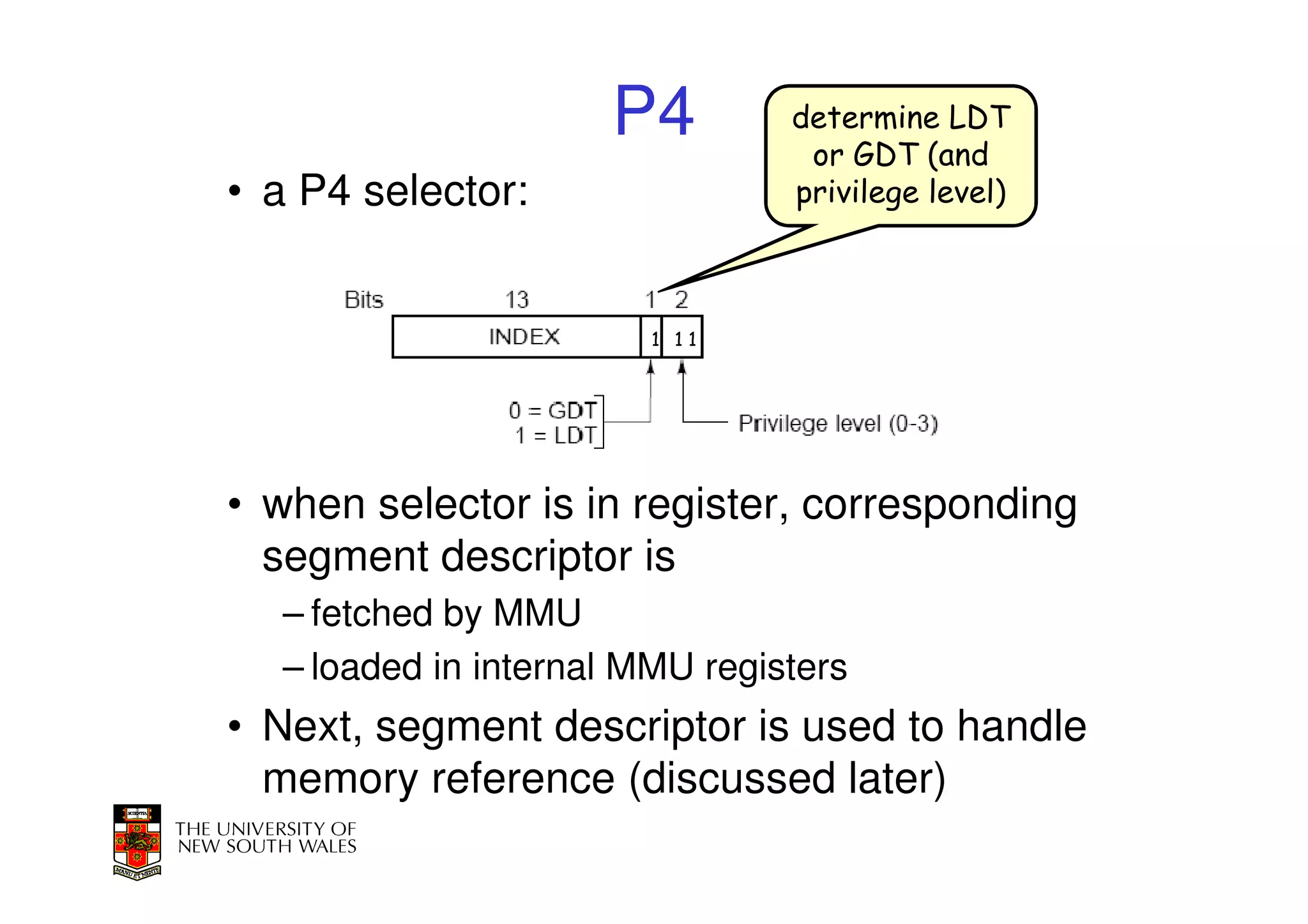 P4         determine LDT
                                 or GDT (and
• a P4 selector:                privilege level)



                        1 11




• when selector is in register, corresponding
  segment descriptor is
  – fetched by MMU
  – loaded in internal MMU registers
• Next, segment descriptor is used to handle
  memory reference (discussed later)
 