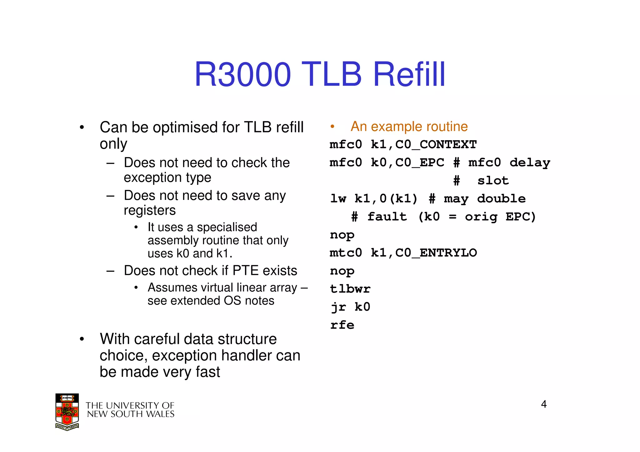 R3000 TLB Refill
• Can be optimised for TLB refill          • An example routine
  only                                     mfc0 k1,C0_CONTEXT
    – Does not need to check the           mfc0 k0,C0_EPC # mfc0 delay
      exception type                                         # slot
    – Does not need to save any            lw k1,0(k1) # may double
      registers                               # fault (k0 = orig EPC)
        • It uses a specialised
          assembly routine that only       nop
          uses k0 and k1.                  mtc0 k1,C0_ENTRYLO
    – Does not check if PTE exists         nop
        • Assumes virtual linear array –   tlbwr
          see extended OS notes
                                           jr k0
                                           rfe
• With careful data structure
  choice, exception handler can
  be made very fast

                                                                    4
 