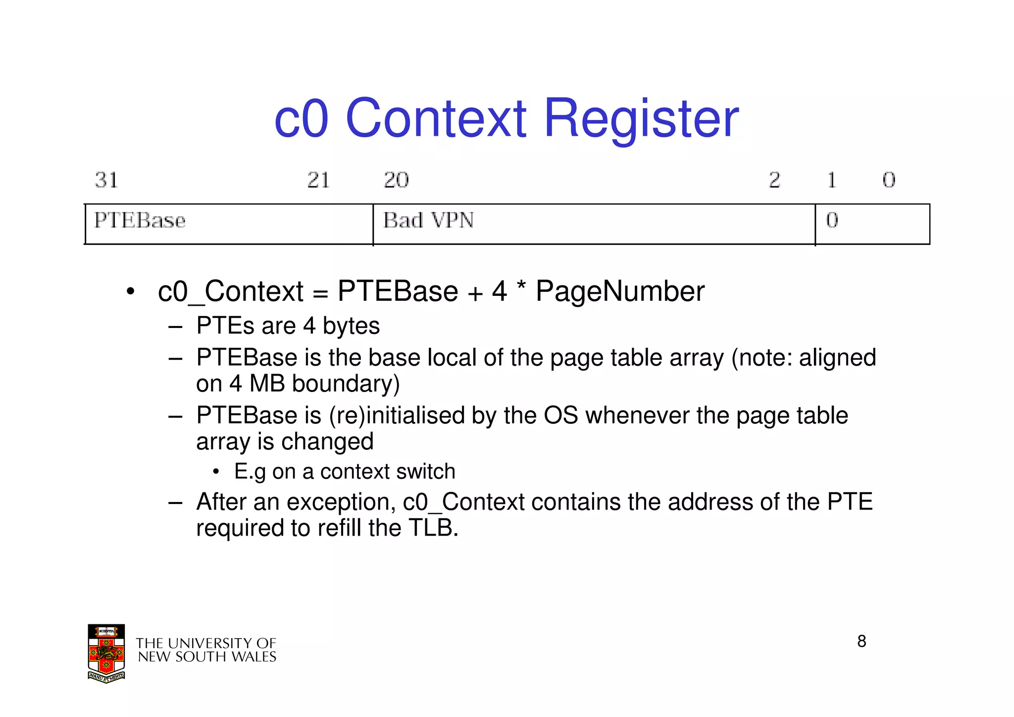 c0 Context Register


• c0_Context = PTEBase + 4 * PageNumber
  – PTEs are 4 bytes
  – PTEBase is the base local of the page table array (note: aligned
    on 4 MB boundary)
  – PTEBase is (re)initialised by the OS whenever the page table
    array is changed
      • E.g on a context switch
  – After an exception, c0_Context contains the address of the PTE
    required to refill the TLB.



                                                                  8
 