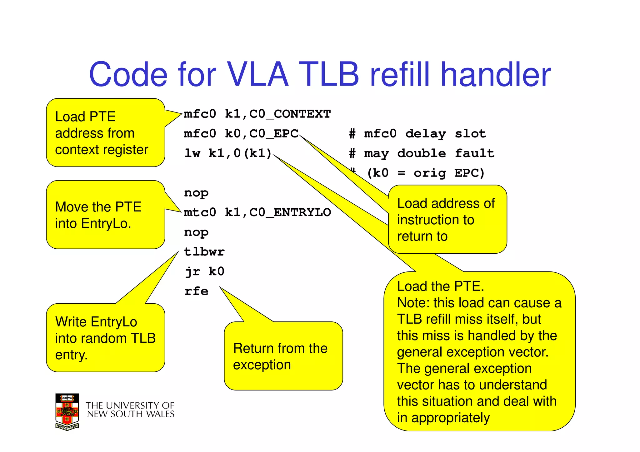 Code for VLA TLB refill handler
Load PTE           mfc0 k1,C0_CONTEXT
address from       mfc0 k0,C0_EPC         # mfc0 delay slot
context register   lw k1,0(k1)            # may double fault
                                          # (k0 = orig EPC)
                   nop
Move the PTE                                   Load address of
                   mtc0 k1,C0_ENTRYLO
into EntryLo.                                  instruction to
                   nop                         return to
                   tlbwr
                   jr k0
                   rfe                         Load the PTE.
                                               Note: this load can cause a
Write EntryLo                                  TLB refill miss itself, but
into random TLB                                this miss is handled by the
entry.                  Return from the        general exception vector.
                        exception              The general exception
                                               vector has to understand
                                               this situation and deal with
                                                                          9
                                               in appropriately
 
