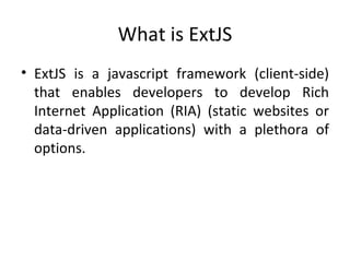 What is ExtJS ExtJS is a javascript framework (client-side) that enables developers to develop Rich Internet Application (RIA) (static websites or data-driven applications) with a plethora of options. 