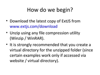 How do we begin? Download the latest copy of ExtJS from  www.extjs.com/download   Unzip using any file compression utility (Winzip / WinRAR). It is strongly recommended that you create a virtual directory for the unzipped folder (since certain examples work only if accessed via website / virtual directory). 