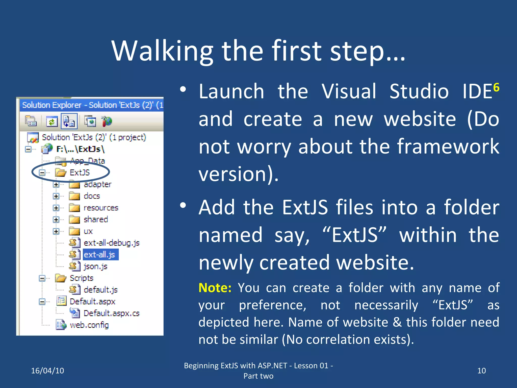 Walking the first step… Launch the Visual Studio IDE 6 and create a new website (Do not worry about the framework version). Add the ExtJS files into a folder named say, “ExtJS” within the newly created website. Note: You can create a folder with any name of your preference, not necessarily “ExtJS” as depicted here. Name of website & this folder need not be similar (No correlation exists). 16/04/10 Beginning ExtJS with ASP.NET - Lesson 01 - Part two 