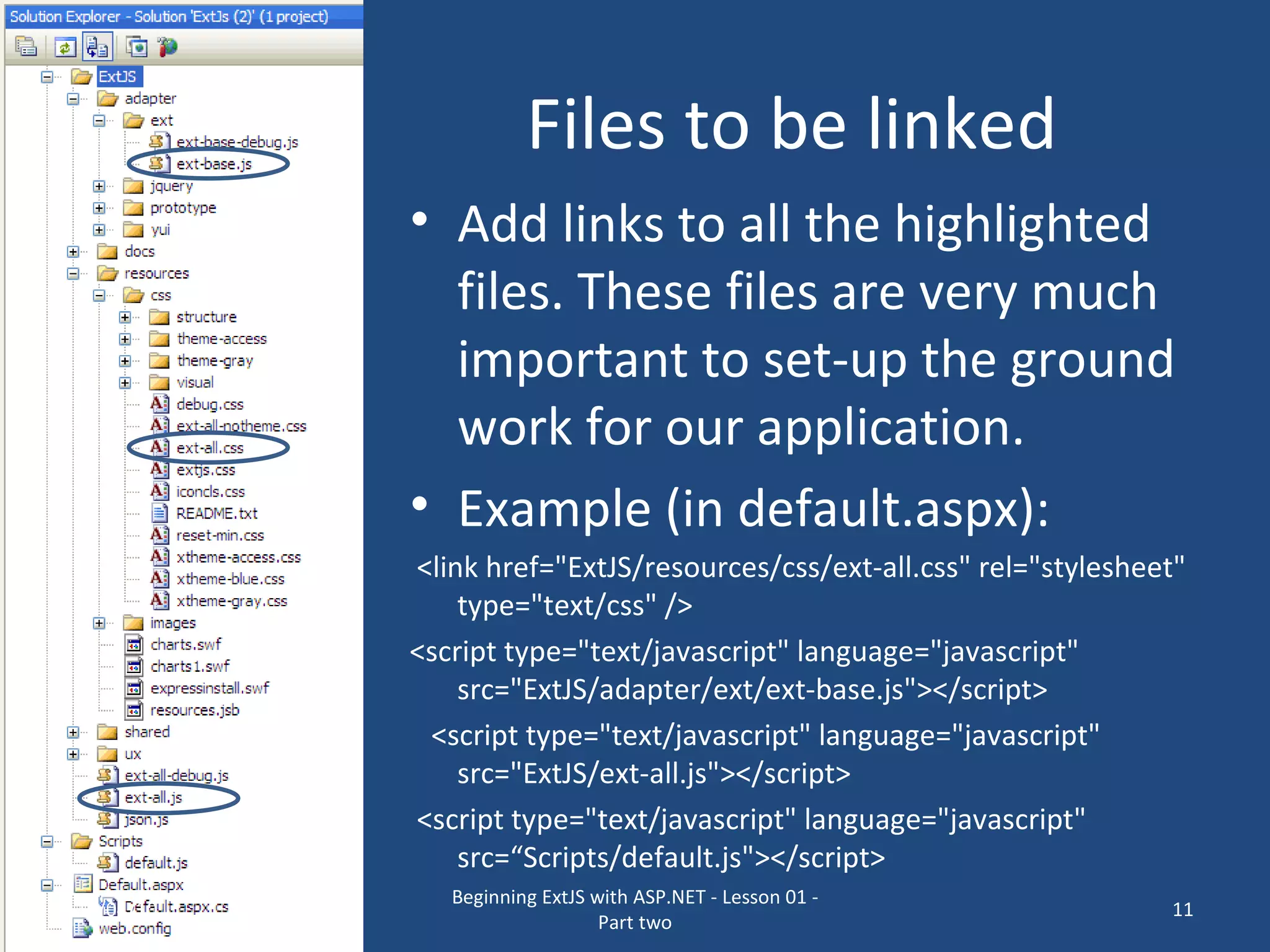 Files to be linked Add links to all the highlighted files. These files are very much important to set-up the ground work for our application. Example (in default.aspx): <link href=&quot;ExtJS/resources/css/ext-all.css&quot; rel=&quot;stylesheet&quot; type=&quot;text/css&quot; /> <script type=&quot;text/javascript&quot; language=&quot;javascript&quot; src=&quot;ExtJS/adapter/ext/ext-base.js&quot;></script> <script type=&quot;text/javascript&quot; language=&quot;javascript&quot; src=&quot;ExtJS/ext-all.js&quot;></script> <script type=&quot;text/javascript&quot; language=&quot;javascript&quot; src=“Scripts/default.js&quot;></script> 16/04/10 Beginning ExtJS with ASP.NET - Lesson 01 - Part two 