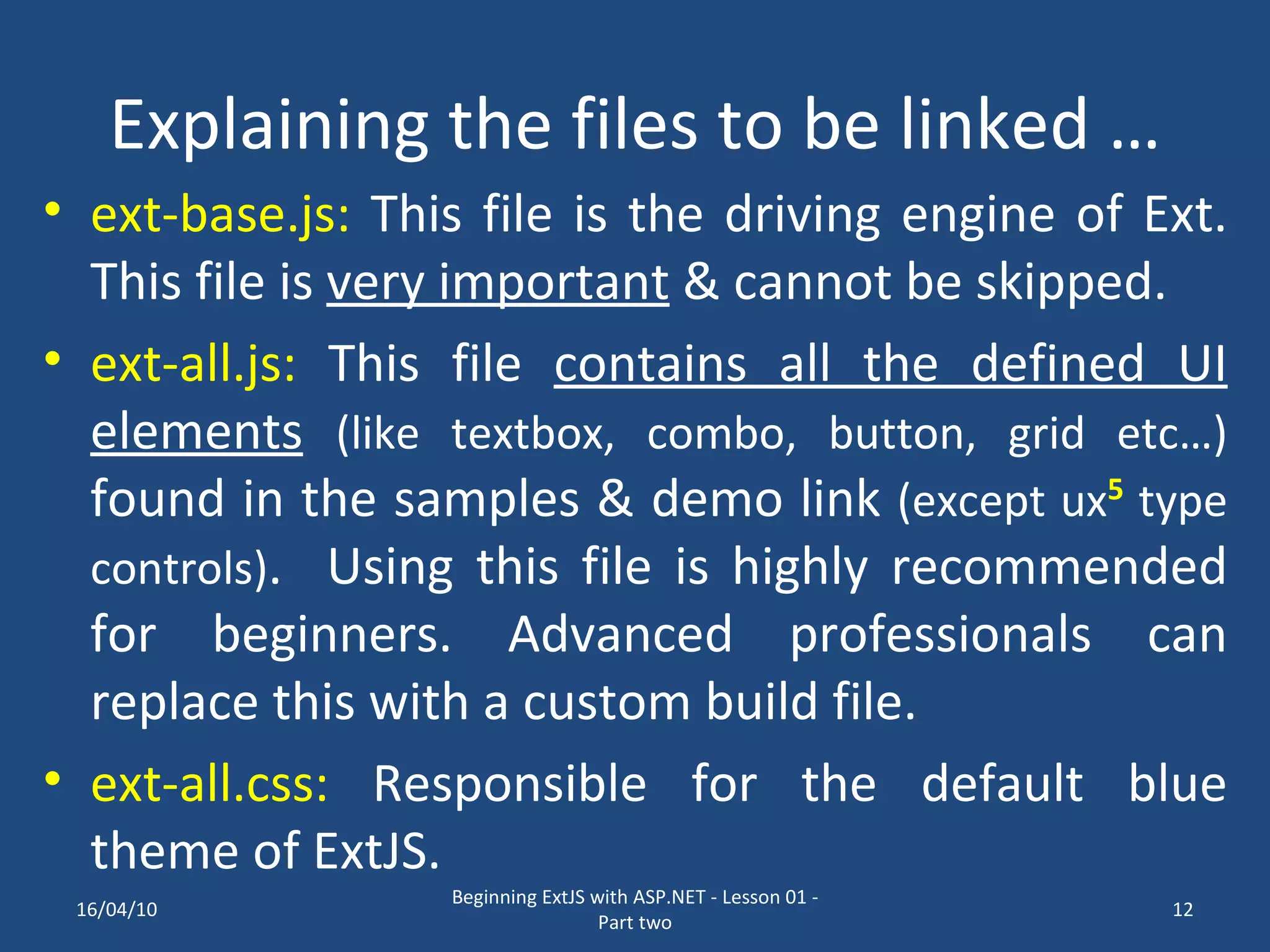 Explaining the files to be linked … ext-base.js: This file is the driving engine of Ext. This file is very important & cannot be skipped. ext-all.js: This file contains all the defined UI elements (like textbox, combo, button, grid etc…) found in the samples & demo link (except ux 5 type controls) . Using this file is highly recommended for beginners. Advanced professionals can replace this with a custom build file. ext-all.css: Responsible for the default blue theme of ExtJS. 16/04/10 Beginning ExtJS with ASP.NET - Lesson 01 - Part two 