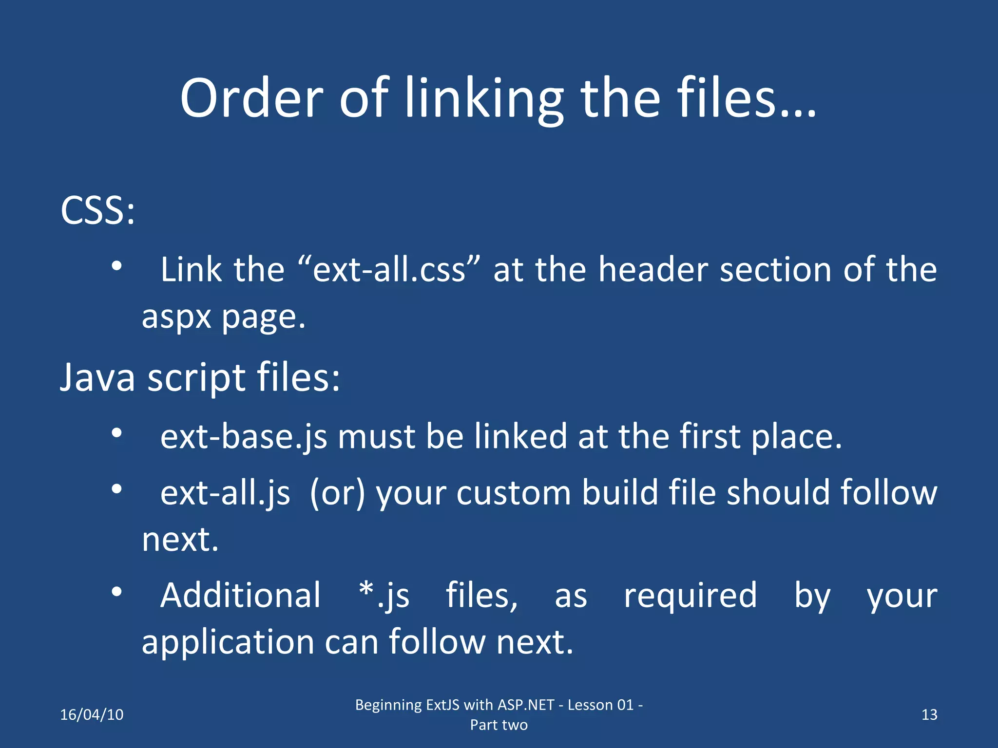 Order of linking the files… CSS: Link the “ext-all.css” at the header section of the aspx page. Java script files: ext-base.js must be linked at the first place. ext-all.js (or) your custom build file should follow next. Additional *.js files, as required by your application can follow next. 16/04/10 Beginning ExtJS with ASP.NET - Lesson 01 - Part two 