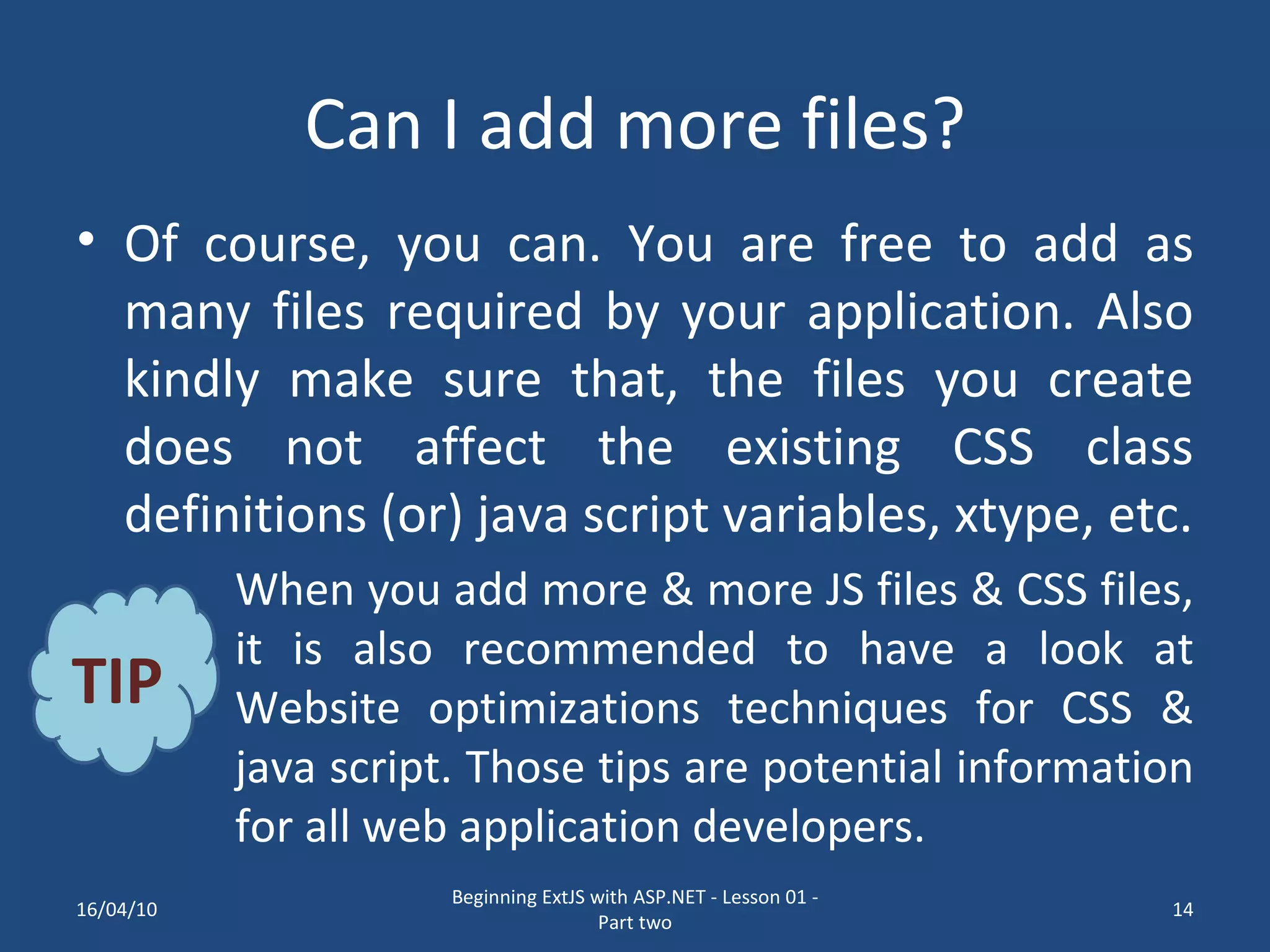 Can I add more files? Of course, you can. You are free to add as many files required by your application. Also kindly make sure that, the files you create does not affect the existing CSS class definitions (or) java script variables, xtype, etc. When you add more & more JS files & CSS files, it is also recommended to have a look at Website optimizations techniques for CSS & java script. Those tips are potential information for all web application developers. TIP 16/04/10 Beginning ExtJS with ASP.NET - Lesson 01 - Part two 