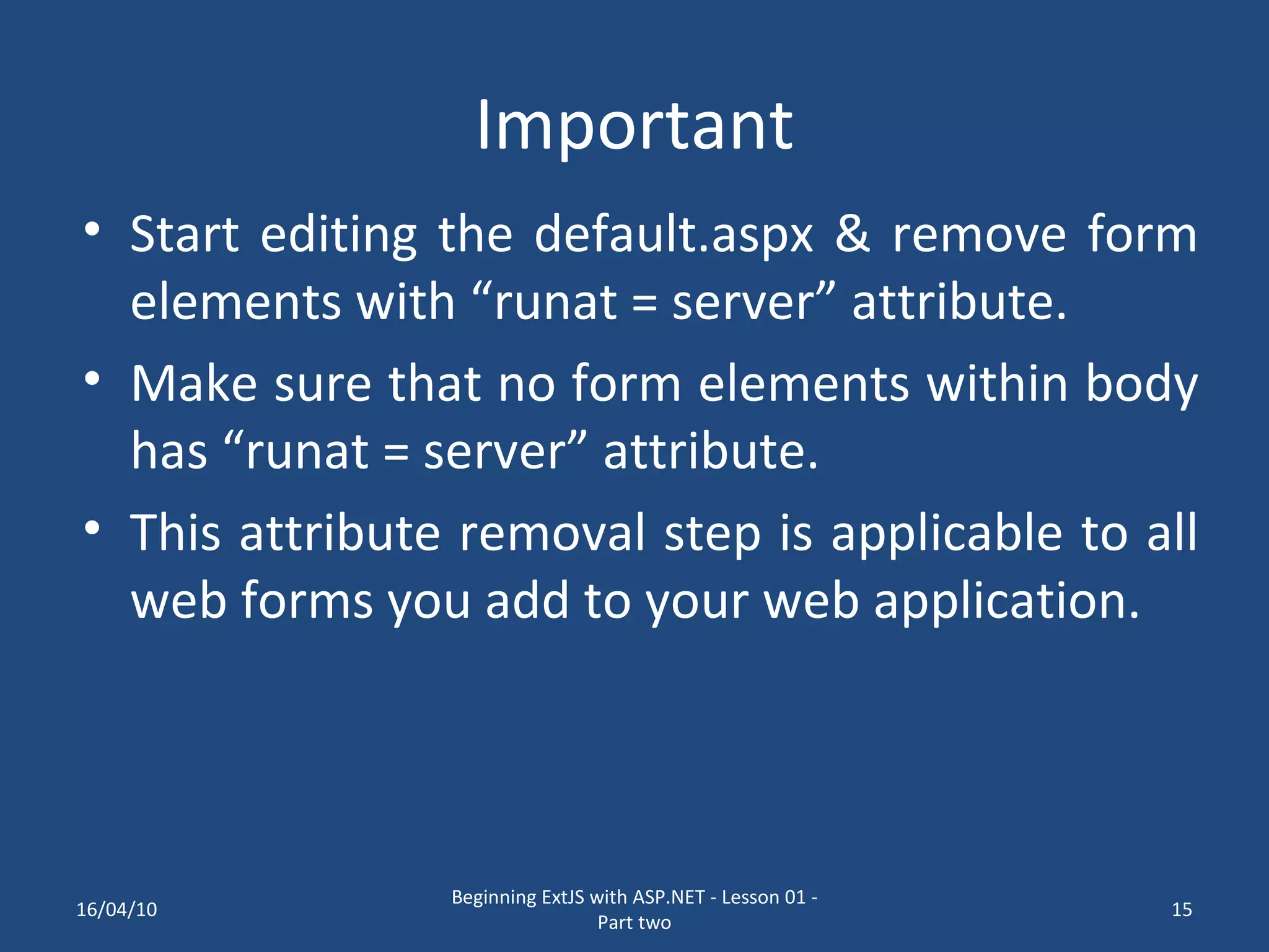 Important Start editing the default.aspx & remove form elements with “runat = server” attribute. Make sure that no form elements within body has “runat = server” attribute. This attribute removal step is applicable to all web forms you add to your web application. 16/04/10 Beginning ExtJS with ASP.NET - Lesson 01 - Part two 